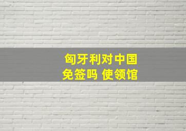 匈牙利对中国免签吗 使领馆